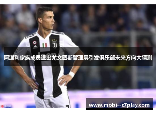 阿涅利家族成员退出尤文图斯管理层引发俱乐部未来方向大猜测